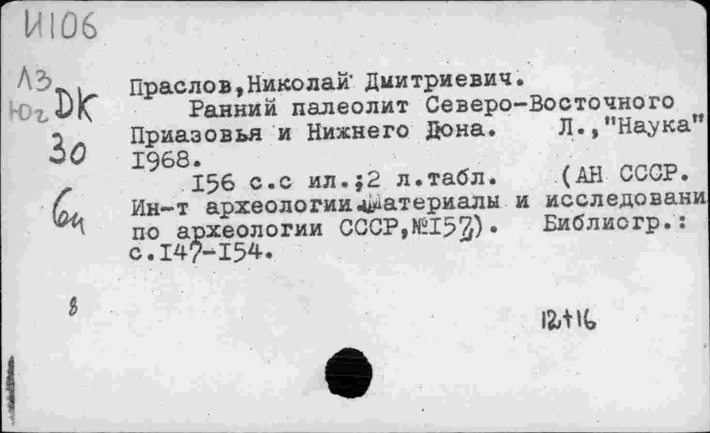 ﻿MI06
Ä5... Праслов,Николай- Диитриевич.
Ранний палеолит Северо-Восточного л. Приазовья и Нижнего Дона. Л.»’’Наука” ^0 рдев.
z	156 с.с ил.}2 л.табл. (АН СССР.
С Ин-т археологии Материалы и исследовани по археологии СССР,№152Р • Библиогр.: с.147-154.
і
